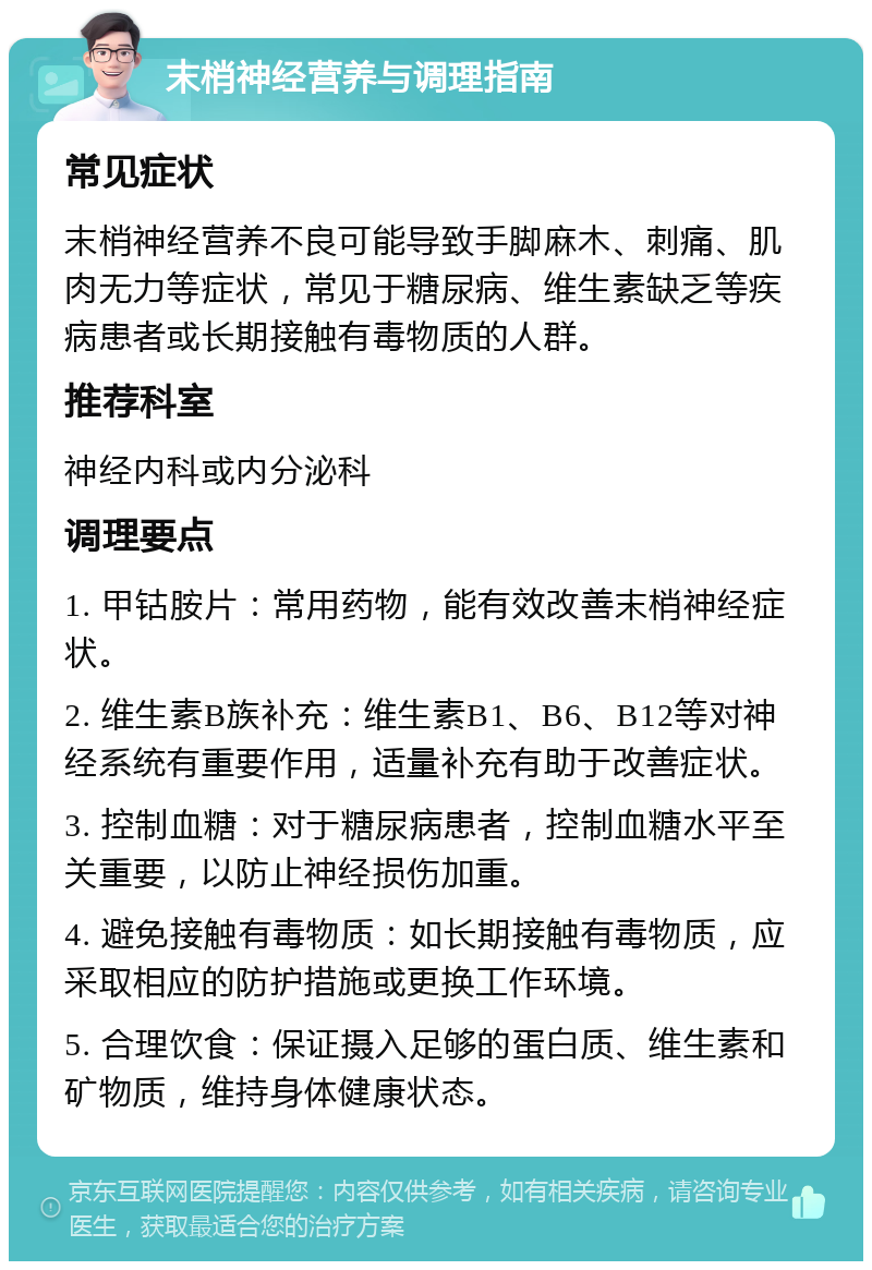 末梢神经营养与调理指南 常见症状 末梢神经营养不良可能导致手脚麻木、刺痛、肌肉无力等症状，常见于糖尿病、维生素缺乏等疾病患者或长期接触有毒物质的人群。 推荐科室 神经内科或内分泌科 调理要点 1. 甲钴胺片：常用药物，能有效改善末梢神经症状。 2. 维生素B族补充：维生素B1、B6、B12等对神经系统有重要作用，适量补充有助于改善症状。 3. 控制血糖：对于糖尿病患者，控制血糖水平至关重要，以防止神经损伤加重。 4. 避免接触有毒物质：如长期接触有毒物质，应采取相应的防护措施或更换工作环境。 5. 合理饮食：保证摄入足够的蛋白质、维生素和矿物质，维持身体健康状态。