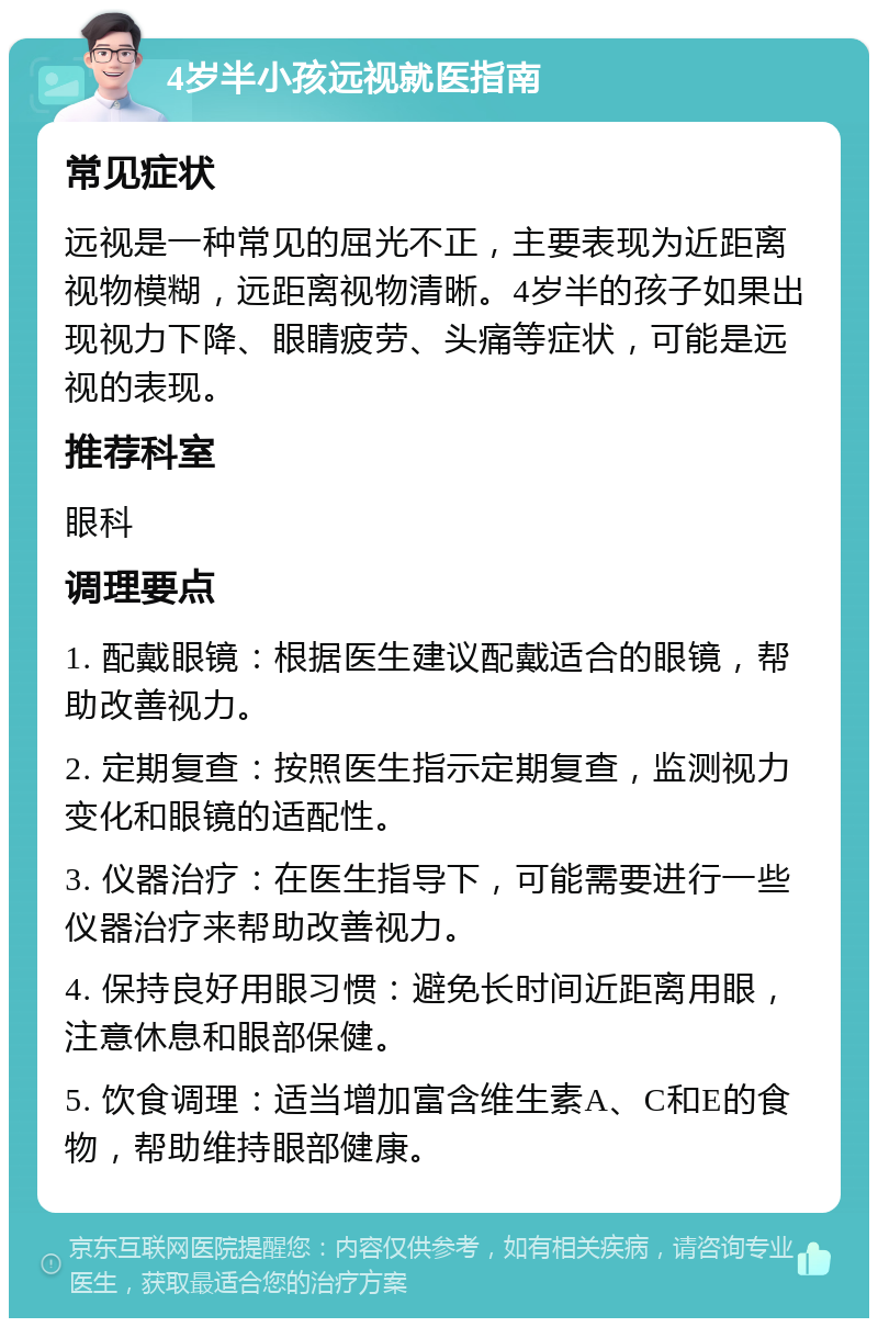 4岁半小孩远视就医指南 常见症状 远视是一种常见的屈光不正，主要表现为近距离视物模糊，远距离视物清晰。4岁半的孩子如果出现视力下降、眼睛疲劳、头痛等症状，可能是远视的表现。 推荐科室 眼科 调理要点 1. 配戴眼镜：根据医生建议配戴适合的眼镜，帮助改善视力。 2. 定期复查：按照医生指示定期复查，监测视力变化和眼镜的适配性。 3. 仪器治疗：在医生指导下，可能需要进行一些仪器治疗来帮助改善视力。 4. 保持良好用眼习惯：避免长时间近距离用眼，注意休息和眼部保健。 5. 饮食调理：适当增加富含维生素A、C和E的食物，帮助维持眼部健康。