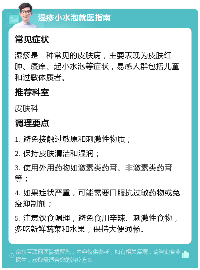 湿疹小水泡就医指南 常见症状 湿疹是一种常见的皮肤病，主要表现为皮肤红肿、瘙痒、起小水泡等症状，易感人群包括儿童和过敏体质者。 推荐科室 皮肤科 调理要点 1. 避免接触过敏原和刺激性物质； 2. 保持皮肤清洁和湿润； 3. 使用外用药物如激素类药膏、非激素类药膏等； 4. 如果症状严重，可能需要口服抗过敏药物或免疫抑制剂； 5. 注意饮食调理，避免食用辛辣、刺激性食物，多吃新鲜蔬菜和水果，保持大便通畅。