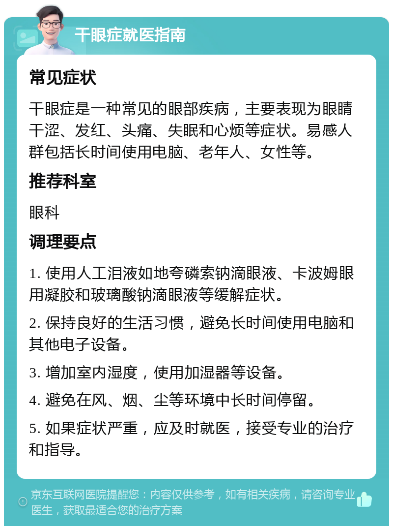 干眼症就医指南 常见症状 干眼症是一种常见的眼部疾病，主要表现为眼睛干涩、发红、头痛、失眠和心烦等症状。易感人群包括长时间使用电脑、老年人、女性等。 推荐科室 眼科 调理要点 1. 使用人工泪液如地夸磷索钠滴眼液、卡波姆眼用凝胶和玻璃酸钠滴眼液等缓解症状。 2. 保持良好的生活习惯，避免长时间使用电脑和其他电子设备。 3. 增加室内湿度，使用加湿器等设备。 4. 避免在风、烟、尘等环境中长时间停留。 5. 如果症状严重，应及时就医，接受专业的治疗和指导。