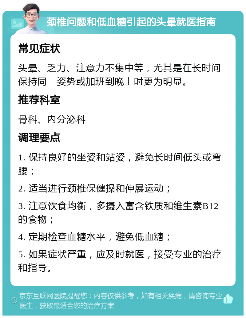 颈椎问题和低血糖引起的头晕就医指南 常见症状 头晕、乏力、注意力不集中等，尤其是在长时间保持同一姿势或加班到晚上时更为明显。 推荐科室 骨科、内分泌科 调理要点 1. 保持良好的坐姿和站姿，避免长时间低头或弯腰； 2. 适当进行颈椎保健操和伸展运动； 3. 注意饮食均衡，多摄入富含铁质和维生素B12的食物； 4. 定期检查血糖水平，避免低血糖； 5. 如果症状严重，应及时就医，接受专业的治疗和指导。