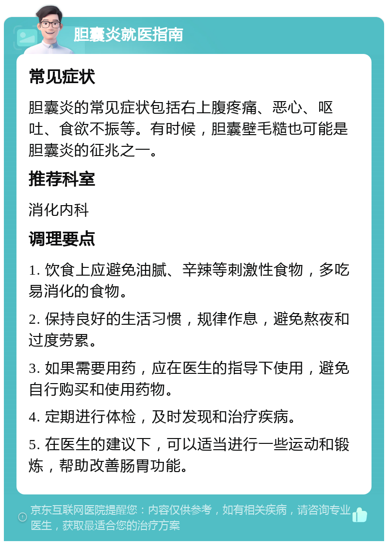 胆囊炎就医指南 常见症状 胆囊炎的常见症状包括右上腹疼痛、恶心、呕吐、食欲不振等。有时候，胆囊壁毛糙也可能是胆囊炎的征兆之一。 推荐科室 消化内科 调理要点 1. 饮食上应避免油腻、辛辣等刺激性食物，多吃易消化的食物。 2. 保持良好的生活习惯，规律作息，避免熬夜和过度劳累。 3. 如果需要用药，应在医生的指导下使用，避免自行购买和使用药物。 4. 定期进行体检，及时发现和治疗疾病。 5. 在医生的建议下，可以适当进行一些运动和锻炼，帮助改善肠胃功能。