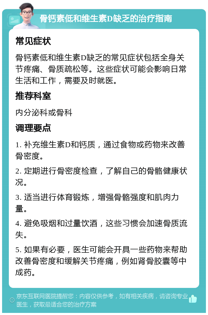 骨钙素低和维生素D缺乏的治疗指南 常见症状 骨钙素低和维生素D缺乏的常见症状包括全身关节疼痛、骨质疏松等。这些症状可能会影响日常生活和工作，需要及时就医。 推荐科室 内分泌科或骨科 调理要点 1. 补充维生素D和钙质，通过食物或药物来改善骨密度。 2. 定期进行骨密度检查，了解自己的骨骼健康状况。 3. 适当进行体育锻炼，增强骨骼强度和肌肉力量。 4. 避免吸烟和过量饮酒，这些习惯会加速骨质流失。 5. 如果有必要，医生可能会开具一些药物来帮助改善骨密度和缓解关节疼痛，例如肾骨胶囊等中成药。