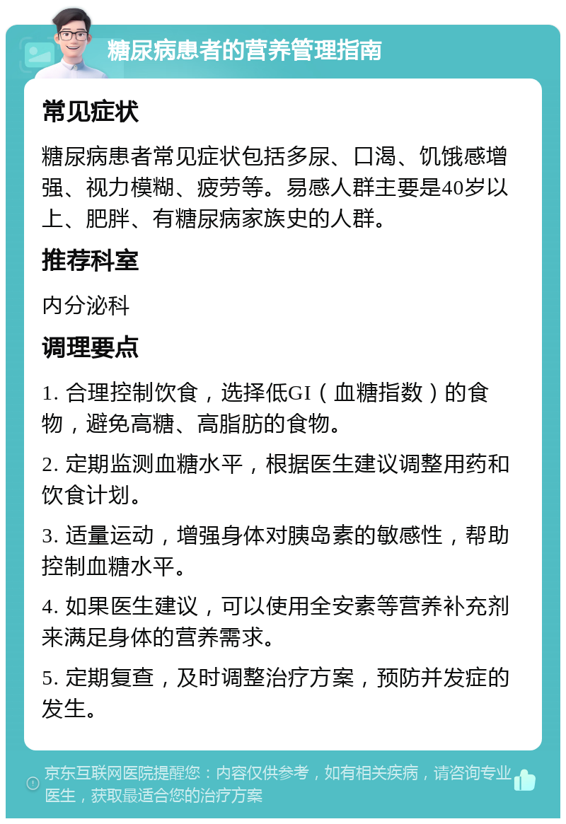 糖尿病患者的营养管理指南 常见症状 糖尿病患者常见症状包括多尿、口渴、饥饿感增强、视力模糊、疲劳等。易感人群主要是40岁以上、肥胖、有糖尿病家族史的人群。 推荐科室 内分泌科 调理要点 1. 合理控制饮食，选择低GI（血糖指数）的食物，避免高糖、高脂肪的食物。 2. 定期监测血糖水平，根据医生建议调整用药和饮食计划。 3. 适量运动，增强身体对胰岛素的敏感性，帮助控制血糖水平。 4. 如果医生建议，可以使用全安素等营养补充剂来满足身体的营养需求。 5. 定期复查，及时调整治疗方案，预防并发症的发生。