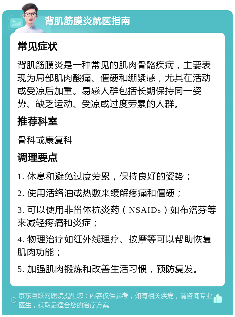 背肌筋膜炎就医指南 常见症状 背肌筋膜炎是一种常见的肌肉骨骼疾病，主要表现为局部肌肉酸痛、僵硬和绷紧感，尤其在活动或受凉后加重。易感人群包括长期保持同一姿势、缺乏运动、受凉或过度劳累的人群。 推荐科室 骨科或康复科 调理要点 1. 休息和避免过度劳累，保持良好的姿势； 2. 使用活络油或热敷来缓解疼痛和僵硬； 3. 可以使用非甾体抗炎药（NSAIDs）如布洛芬等来减轻疼痛和炎症； 4. 物理治疗如红外线理疗、按摩等可以帮助恢复肌肉功能； 5. 加强肌肉锻炼和改善生活习惯，预防复发。