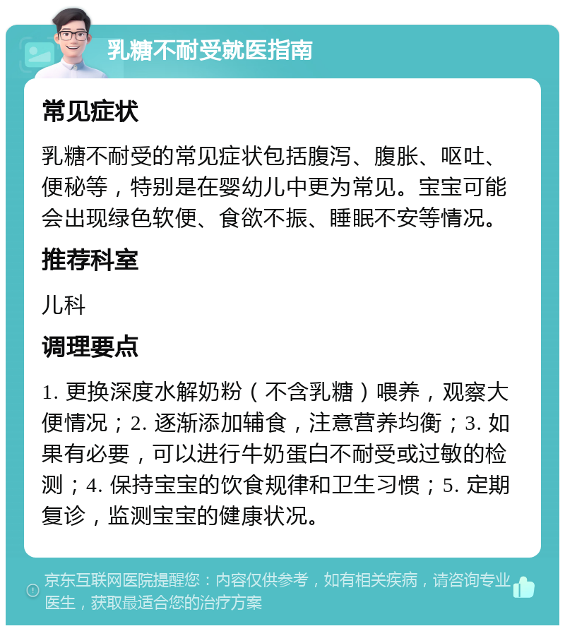 乳糖不耐受就医指南 常见症状 乳糖不耐受的常见症状包括腹泻、腹胀、呕吐、便秘等，特别是在婴幼儿中更为常见。宝宝可能会出现绿色软便、食欲不振、睡眠不安等情况。 推荐科室 儿科 调理要点 1. 更换深度水解奶粉（不含乳糖）喂养，观察大便情况；2. 逐渐添加辅食，注意营养均衡；3. 如果有必要，可以进行牛奶蛋白不耐受或过敏的检测；4. 保持宝宝的饮食规律和卫生习惯；5. 定期复诊，监测宝宝的健康状况。