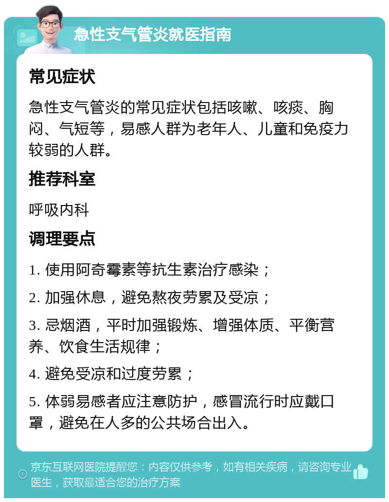 急性支气管炎就医指南 常见症状 急性支气管炎的常见症状包括咳嗽、咳痰、胸闷、气短等，易感人群为老年人、儿童和免疫力较弱的人群。 推荐科室 呼吸内科 调理要点 1. 使用阿奇霉素等抗生素治疗感染； 2. 加强休息，避免熬夜劳累及受凉； 3. 忌烟酒，平时加强锻炼、增强体质、平衡营养、饮食生活规律； 4. 避免受凉和过度劳累； 5. 体弱易感者应注意防护，感冒流行时应戴口罩，避免在人多的公共场合出入。