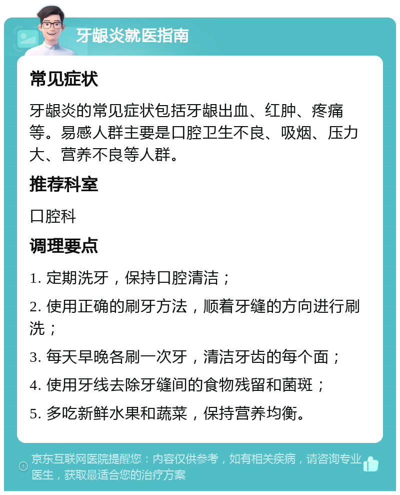 牙龈炎就医指南 常见症状 牙龈炎的常见症状包括牙龈出血、红肿、疼痛等。易感人群主要是口腔卫生不良、吸烟、压力大、营养不良等人群。 推荐科室 口腔科 调理要点 1. 定期洗牙，保持口腔清洁； 2. 使用正确的刷牙方法，顺着牙缝的方向进行刷洗； 3. 每天早晚各刷一次牙，清洁牙齿的每个面； 4. 使用牙线去除牙缝间的食物残留和菌斑； 5. 多吃新鲜水果和蔬菜，保持营养均衡。