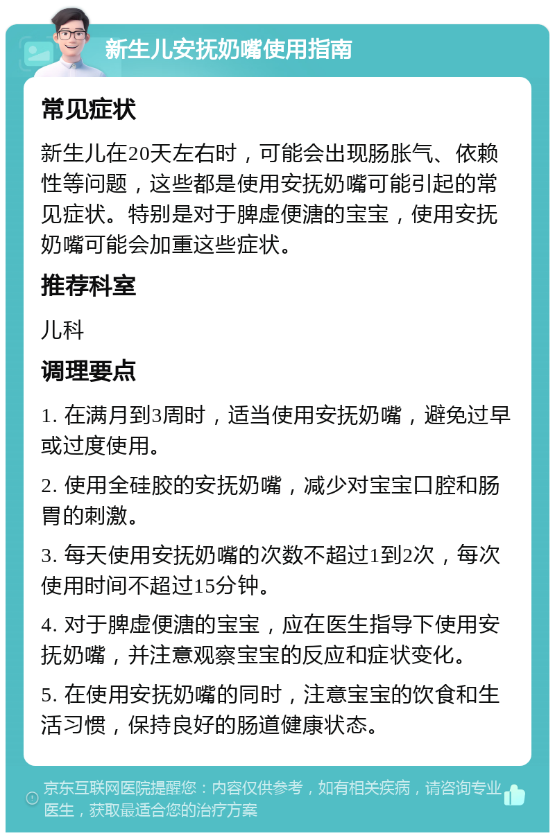 新生儿安抚奶嘴使用指南 常见症状 新生儿在20天左右时，可能会出现肠胀气、依赖性等问题，这些都是使用安抚奶嘴可能引起的常见症状。特别是对于脾虚便溏的宝宝，使用安抚奶嘴可能会加重这些症状。 推荐科室 儿科 调理要点 1. 在满月到3周时，适当使用安抚奶嘴，避免过早或过度使用。 2. 使用全硅胶的安抚奶嘴，减少对宝宝口腔和肠胃的刺激。 3. 每天使用安抚奶嘴的次数不超过1到2次，每次使用时间不超过15分钟。 4. 对于脾虚便溏的宝宝，应在医生指导下使用安抚奶嘴，并注意观察宝宝的反应和症状变化。 5. 在使用安抚奶嘴的同时，注意宝宝的饮食和生活习惯，保持良好的肠道健康状态。