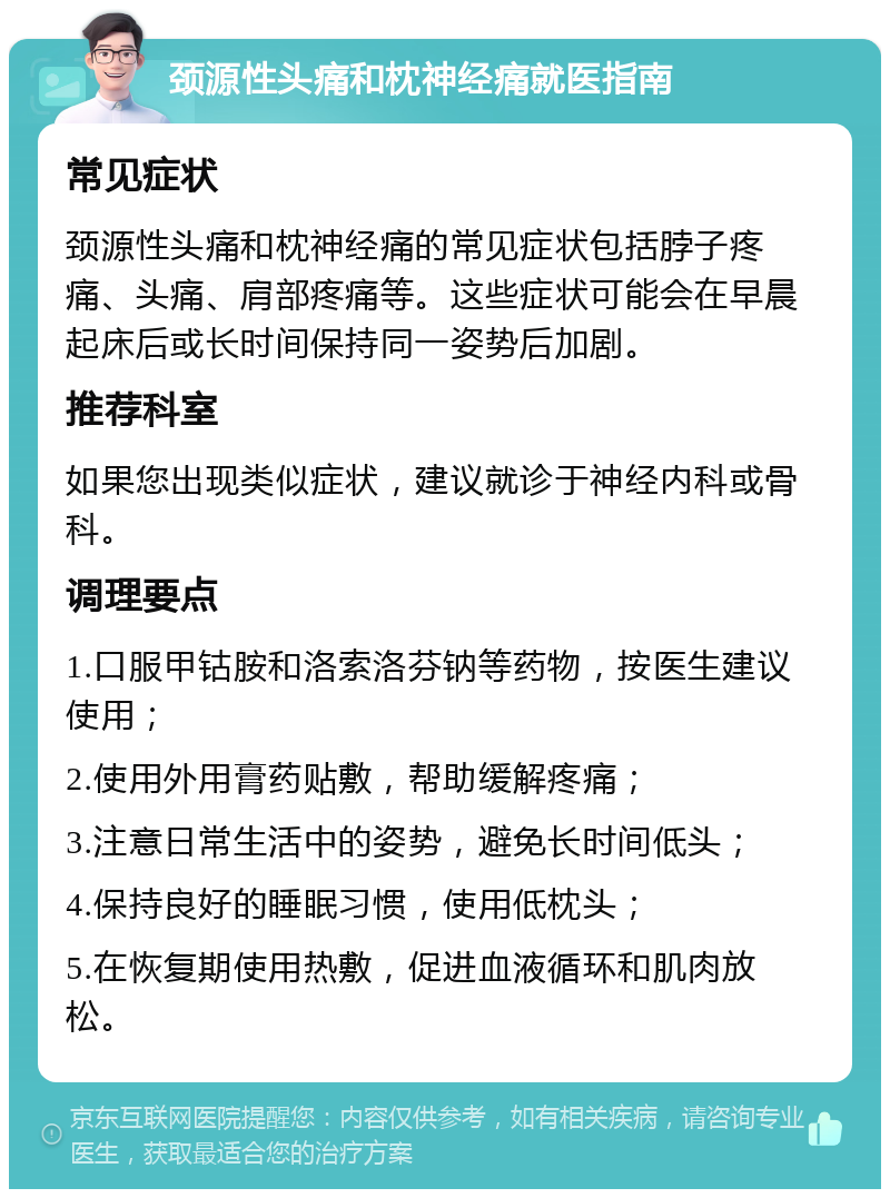 颈源性头痛和枕神经痛就医指南 常见症状 颈源性头痛和枕神经痛的常见症状包括脖子疼痛、头痛、肩部疼痛等。这些症状可能会在早晨起床后或长时间保持同一姿势后加剧。 推荐科室 如果您出现类似症状，建议就诊于神经内科或骨科。 调理要点 1.口服甲钴胺和洛索洛芬钠等药物，按医生建议使用； 2.使用外用膏药贴敷，帮助缓解疼痛； 3.注意日常生活中的姿势，避免长时间低头； 4.保持良好的睡眠习惯，使用低枕头； 5.在恢复期使用热敷，促进血液循环和肌肉放松。