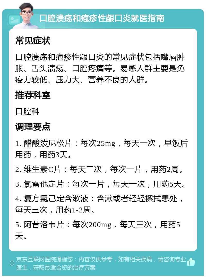 口腔溃疡和疱疹性龈口炎就医指南 常见症状 口腔溃疡和疱疹性龈口炎的常见症状包括嘴唇肿胀、舌头溃疡、口腔疼痛等。易感人群主要是免疫力较低、压力大、营养不良的人群。 推荐科室 口腔科 调理要点 1. 醋酸泼尼松片：每次25mg，每天一次，早饭后用药，用药3天。 2. 维生素C片：每天三次，每次一片，用药2周。 3. 氯雷他定片：每次一片，每天一次，用药5天。 4. 复方氯己定含漱液：含漱或者轻轻擦拭患处，每天三次，用药1-2周。 5. 阿昔洛韦片：每次200mg，每天三次，用药5天。