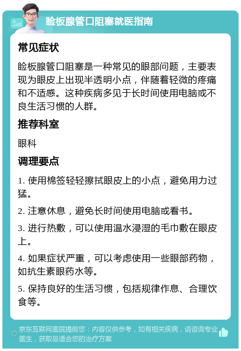 睑板腺管口阻塞就医指南 常见症状 睑板腺管口阻塞是一种常见的眼部问题，主要表现为眼皮上出现半透明小点，伴随着轻微的疼痛和不适感。这种疾病多见于长时间使用电脑或不良生活习惯的人群。 推荐科室 眼科 调理要点 1. 使用棉签轻轻擦拭眼皮上的小点，避免用力过猛。 2. 注意休息，避免长时间使用电脑或看书。 3. 进行热敷，可以使用温水浸湿的毛巾敷在眼皮上。 4. 如果症状严重，可以考虑使用一些眼部药物，如抗生素眼药水等。 5. 保持良好的生活习惯，包括规律作息、合理饮食等。