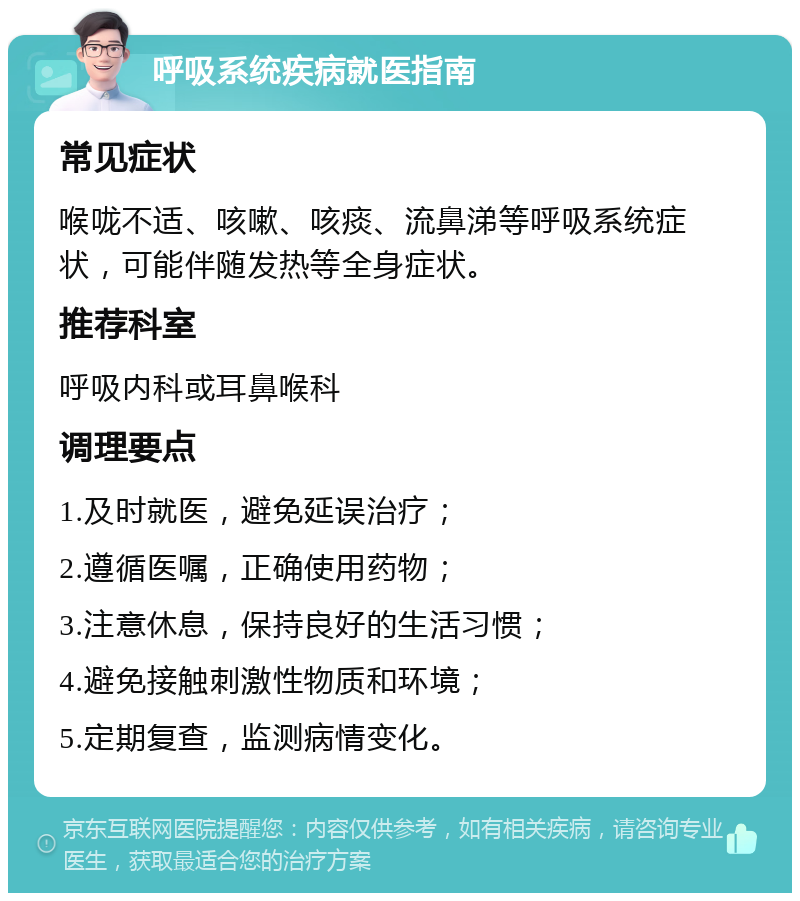 呼吸系统疾病就医指南 常见症状 喉咙不适、咳嗽、咳痰、流鼻涕等呼吸系统症状，可能伴随发热等全身症状。 推荐科室 呼吸内科或耳鼻喉科 调理要点 1.及时就医，避免延误治疗； 2.遵循医嘱，正确使用药物； 3.注意休息，保持良好的生活习惯； 4.避免接触刺激性物质和环境； 5.定期复查，监测病情变化。