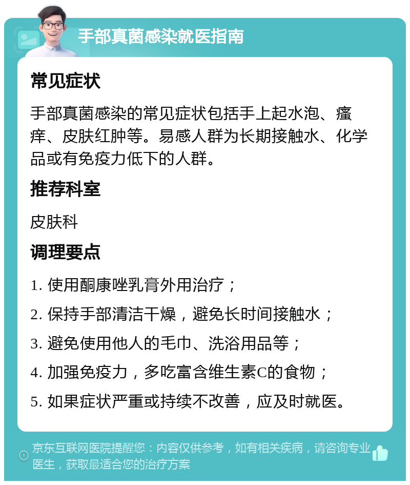 手部真菌感染就医指南 常见症状 手部真菌感染的常见症状包括手上起水泡、瘙痒、皮肤红肿等。易感人群为长期接触水、化学品或有免疫力低下的人群。 推荐科室 皮肤科 调理要点 1. 使用酮康唑乳膏外用治疗； 2. 保持手部清洁干燥，避免长时间接触水； 3. 避免使用他人的毛巾、洗浴用品等； 4. 加强免疫力，多吃富含维生素C的食物； 5. 如果症状严重或持续不改善，应及时就医。