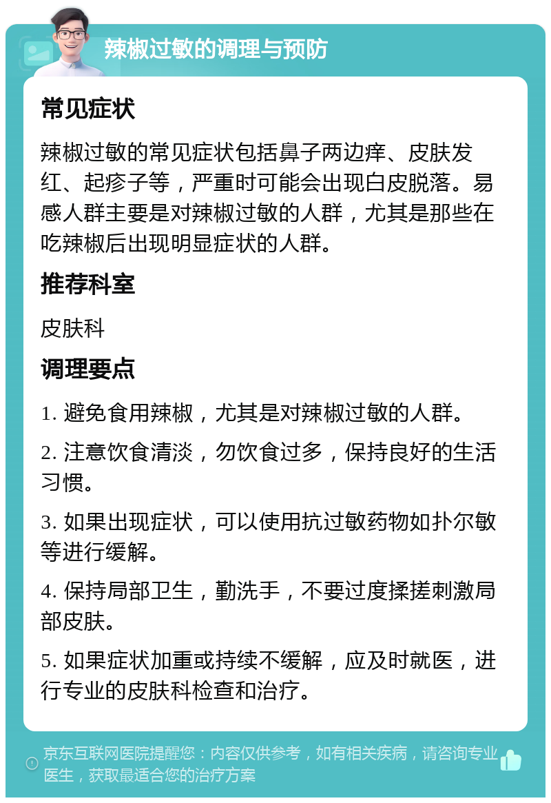 辣椒过敏的调理与预防 常见症状 辣椒过敏的常见症状包括鼻子两边痒、皮肤发红、起疹子等，严重时可能会出现白皮脱落。易感人群主要是对辣椒过敏的人群，尤其是那些在吃辣椒后出现明显症状的人群。 推荐科室 皮肤科 调理要点 1. 避免食用辣椒，尤其是对辣椒过敏的人群。 2. 注意饮食清淡，勿饮食过多，保持良好的生活习惯。 3. 如果出现症状，可以使用抗过敏药物如扑尔敏等进行缓解。 4. 保持局部卫生，勤洗手，不要过度揉搓刺激局部皮肤。 5. 如果症状加重或持续不缓解，应及时就医，进行专业的皮肤科检查和治疗。