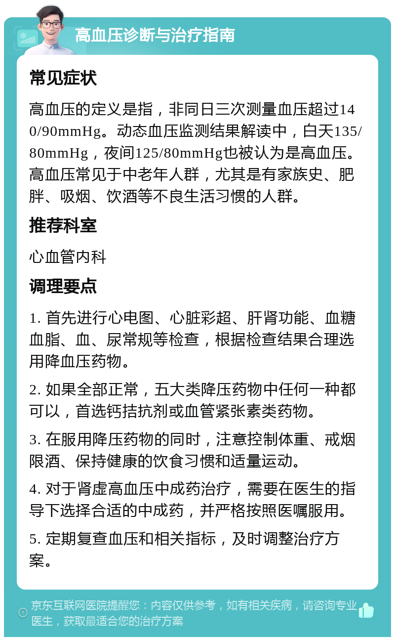 高血压诊断与治疗指南 常见症状 高血压的定义是指，非同日三次测量血压超过140/90mmHg。动态血压监测结果解读中，白天135/80mmHg，夜间125/80mmHg也被认为是高血压。高血压常见于中老年人群，尤其是有家族史、肥胖、吸烟、饮酒等不良生活习惯的人群。 推荐科室 心血管内科 调理要点 1. 首先进行心电图、心脏彩超、肝肾功能、血糖血脂、血、尿常规等检查，根据检查结果合理选用降血压药物。 2. 如果全部正常，五大类降压药物中任何一种都可以，首选钙拮抗剂或血管紧张素类药物。 3. 在服用降压药物的同时，注意控制体重、戒烟限酒、保持健康的饮食习惯和适量运动。 4. 对于肾虚高血压中成药治疗，需要在医生的指导下选择合适的中成药，并严格按照医嘱服用。 5. 定期复查血压和相关指标，及时调整治疗方案。