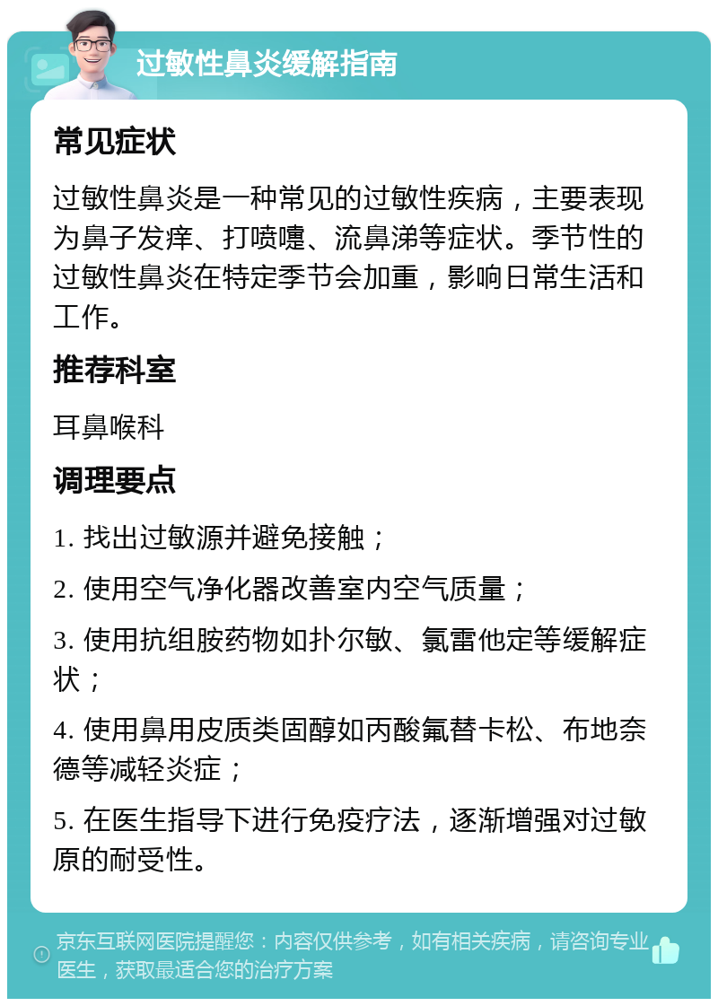 过敏性鼻炎缓解指南 常见症状 过敏性鼻炎是一种常见的过敏性疾病，主要表现为鼻子发痒、打喷嚏、流鼻涕等症状。季节性的过敏性鼻炎在特定季节会加重，影响日常生活和工作。 推荐科室 耳鼻喉科 调理要点 1. 找出过敏源并避免接触； 2. 使用空气净化器改善室内空气质量； 3. 使用抗组胺药物如扑尔敏、氯雷他定等缓解症状； 4. 使用鼻用皮质类固醇如丙酸氟替卡松、布地奈德等减轻炎症； 5. 在医生指导下进行免疫疗法，逐渐增强对过敏原的耐受性。