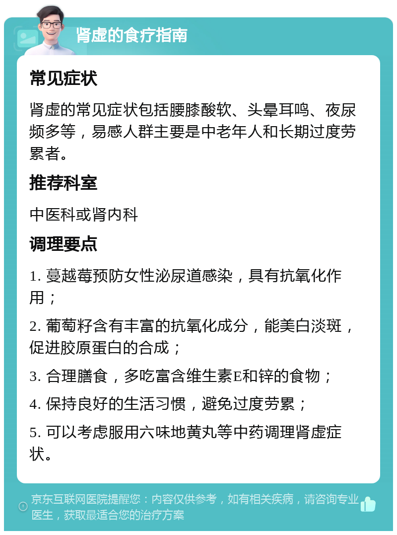 肾虚的食疗指南 常见症状 肾虚的常见症状包括腰膝酸软、头晕耳鸣、夜尿频多等，易感人群主要是中老年人和长期过度劳累者。 推荐科室 中医科或肾内科 调理要点 1. 蔓越莓预防女性泌尿道感染，具有抗氧化作用； 2. 葡萄籽含有丰富的抗氧化成分，能美白淡斑，促进胶原蛋白的合成； 3. 合理膳食，多吃富含维生素E和锌的食物； 4. 保持良好的生活习惯，避免过度劳累； 5. 可以考虑服用六味地黄丸等中药调理肾虚症状。