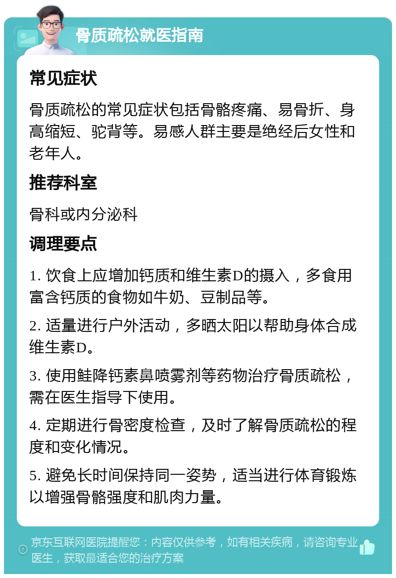 骨质疏松就医指南 常见症状 骨质疏松的常见症状包括骨骼疼痛、易骨折、身高缩短、驼背等。易感人群主要是绝经后女性和老年人。 推荐科室 骨科或内分泌科 调理要点 1. 饮食上应增加钙质和维生素D的摄入，多食用富含钙质的食物如牛奶、豆制品等。 2. 适量进行户外活动，多晒太阳以帮助身体合成维生素D。 3. 使用鲑降钙素鼻喷雾剂等药物治疗骨质疏松，需在医生指导下使用。 4. 定期进行骨密度检查，及时了解骨质疏松的程度和变化情况。 5. 避免长时间保持同一姿势，适当进行体育锻炼以增强骨骼强度和肌肉力量。