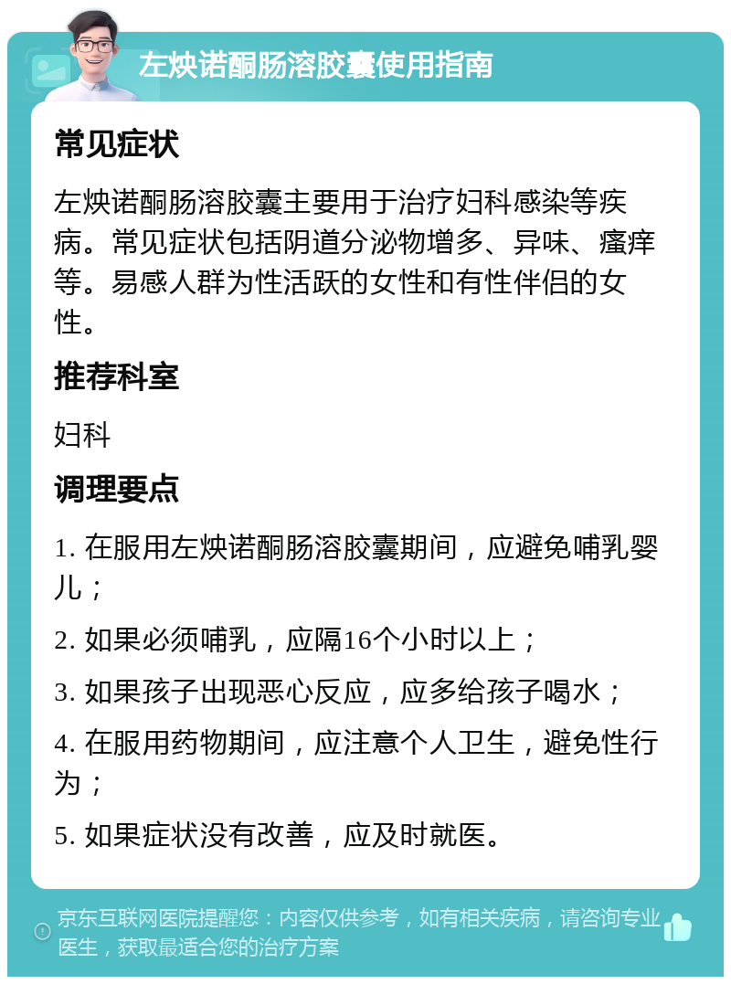 左炴诺酮肠溶胶囊使用指南 常见症状 左炴诺酮肠溶胶囊主要用于治疗妇科感染等疾病。常见症状包括阴道分泌物增多、异味、瘙痒等。易感人群为性活跃的女性和有性伴侣的女性。 推荐科室 妇科 调理要点 1. 在服用左炴诺酮肠溶胶囊期间，应避免哺乳婴儿； 2. 如果必须哺乳，应隔16个小时以上； 3. 如果孩子出现恶心反应，应多给孩子喝水； 4. 在服用药物期间，应注意个人卫生，避免性行为； 5. 如果症状没有改善，应及时就医。