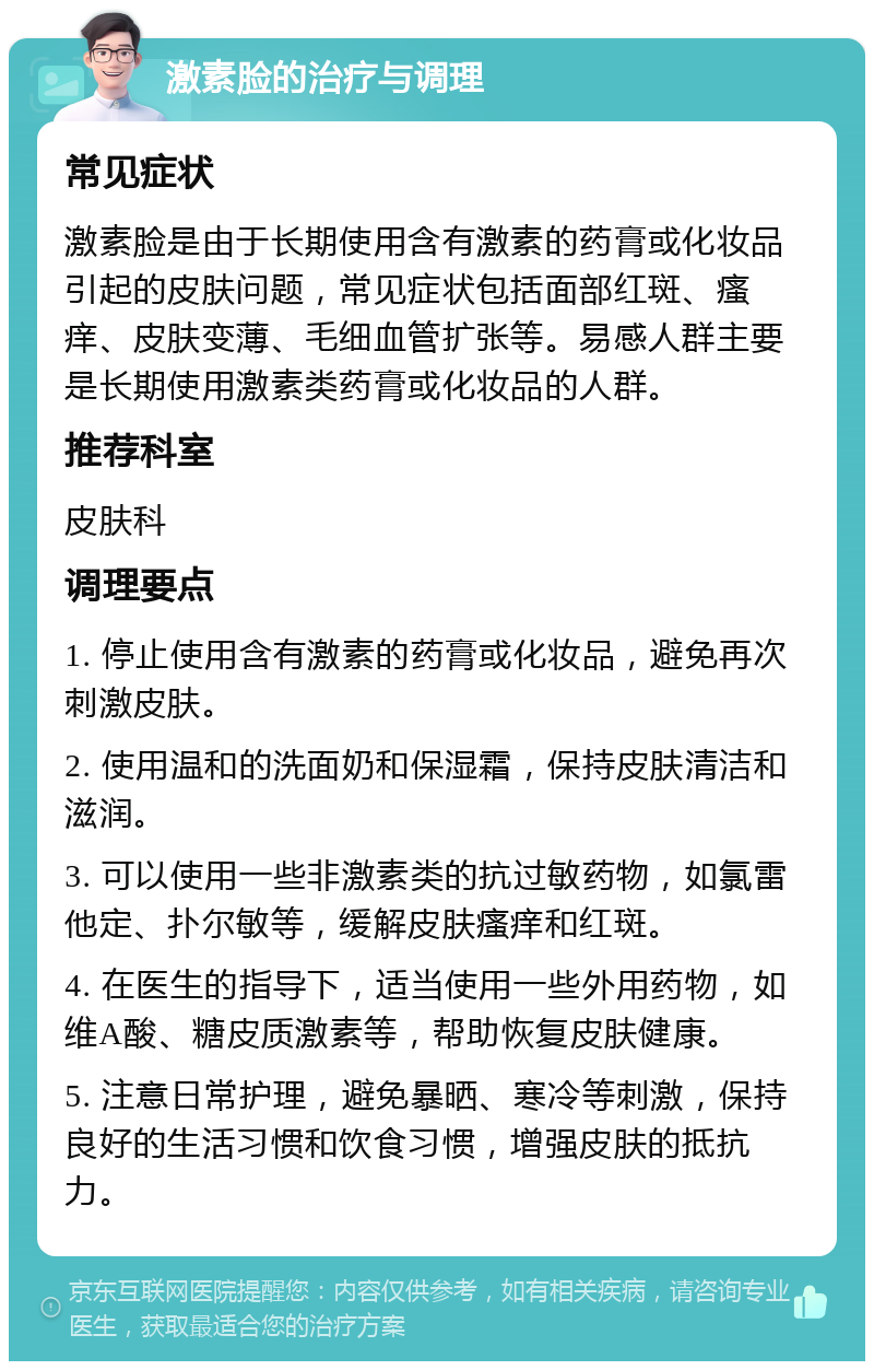 激素脸的治疗与调理 常见症状 激素脸是由于长期使用含有激素的药膏或化妆品引起的皮肤问题，常见症状包括面部红斑、瘙痒、皮肤变薄、毛细血管扩张等。易感人群主要是长期使用激素类药膏或化妆品的人群。 推荐科室 皮肤科 调理要点 1. 停止使用含有激素的药膏或化妆品，避免再次刺激皮肤。 2. 使用温和的洗面奶和保湿霜，保持皮肤清洁和滋润。 3. 可以使用一些非激素类的抗过敏药物，如氯雷他定、扑尔敏等，缓解皮肤瘙痒和红斑。 4. 在医生的指导下，适当使用一些外用药物，如维A酸、糖皮质激素等，帮助恢复皮肤健康。 5. 注意日常护理，避免暴晒、寒冷等刺激，保持良好的生活习惯和饮食习惯，增强皮肤的抵抗力。