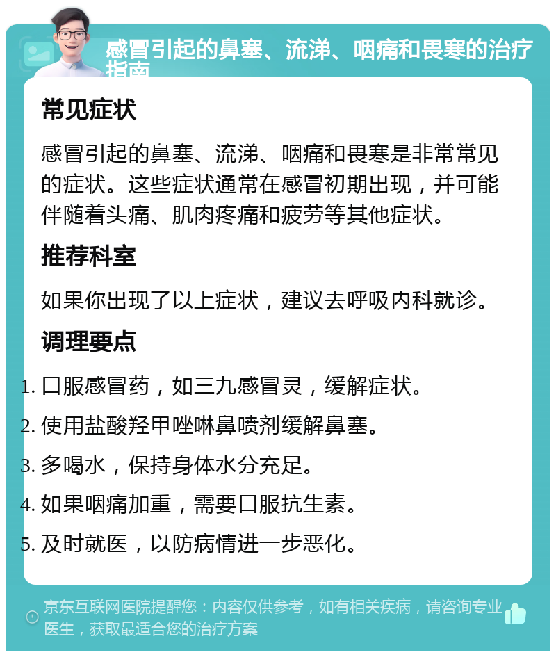 感冒引起的鼻塞、流涕、咽痛和畏寒的治疗指南 常见症状 感冒引起的鼻塞、流涕、咽痛和畏寒是非常常见的症状。这些症状通常在感冒初期出现，并可能伴随着头痛、肌肉疼痛和疲劳等其他症状。 推荐科室 如果你出现了以上症状，建议去呼吸内科就诊。 调理要点 口服感冒药，如三九感冒灵，缓解症状。 使用盐酸羟甲唑啉鼻喷剂缓解鼻塞。 多喝水，保持身体水分充足。 如果咽痛加重，需要口服抗生素。 及时就医，以防病情进一步恶化。