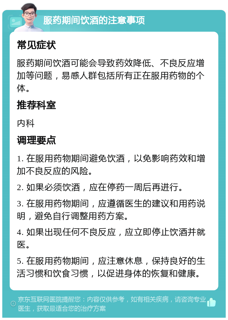 服药期间饮酒的注意事项 常见症状 服药期间饮酒可能会导致药效降低、不良反应增加等问题，易感人群包括所有正在服用药物的个体。 推荐科室 内科 调理要点 1. 在服用药物期间避免饮酒，以免影响药效和增加不良反应的风险。 2. 如果必须饮酒，应在停药一周后再进行。 3. 在服用药物期间，应遵循医生的建议和用药说明，避免自行调整用药方案。 4. 如果出现任何不良反应，应立即停止饮酒并就医。 5. 在服用药物期间，应注意休息，保持良好的生活习惯和饮食习惯，以促进身体的恢复和健康。