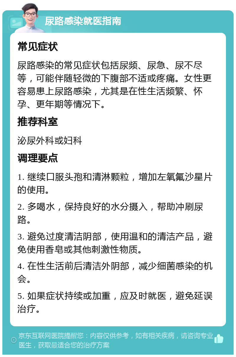 尿路感染就医指南 常见症状 尿路感染的常见症状包括尿频、尿急、尿不尽等，可能伴随轻微的下腹部不适或疼痛。女性更容易患上尿路感染，尤其是在性生活频繁、怀孕、更年期等情况下。 推荐科室 泌尿外科或妇科 调理要点 1. 继续口服头孢和清淋颗粒，增加左氧氟沙星片的使用。 2. 多喝水，保持良好的水分摄入，帮助冲刷尿路。 3. 避免过度清洁阴部，使用温和的清洁产品，避免使用香皂或其他刺激性物质。 4. 在性生活前后清洁外阴部，减少细菌感染的机会。 5. 如果症状持续或加重，应及时就医，避免延误治疗。