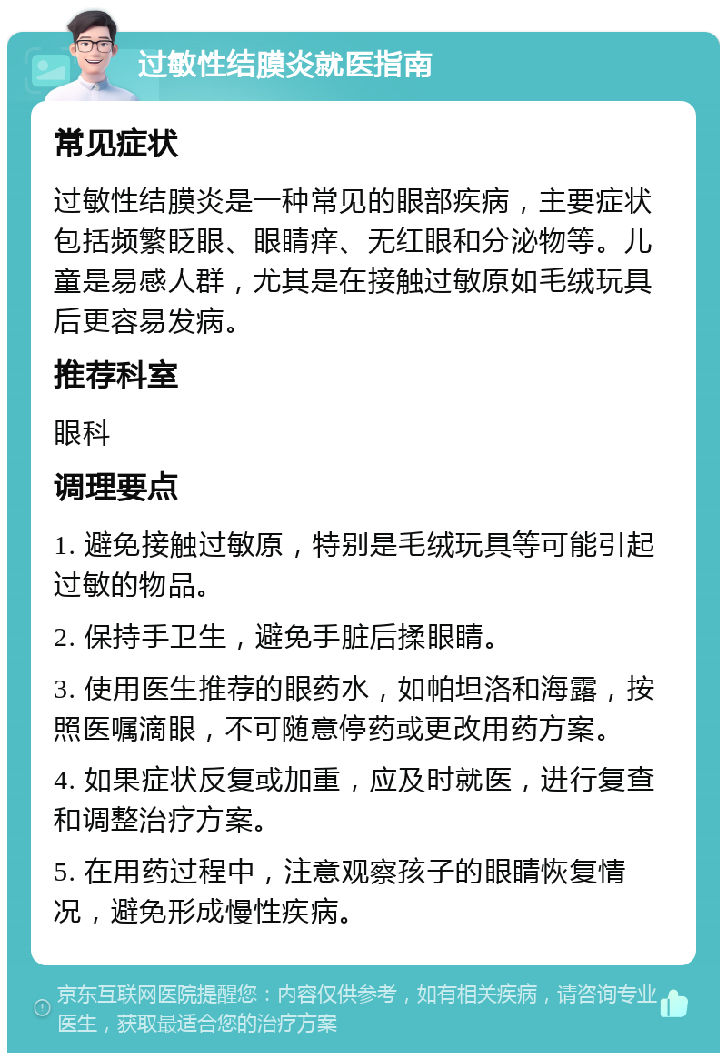 过敏性结膜炎就医指南 常见症状 过敏性结膜炎是一种常见的眼部疾病，主要症状包括频繁眨眼、眼睛痒、无红眼和分泌物等。儿童是易感人群，尤其是在接触过敏原如毛绒玩具后更容易发病。 推荐科室 眼科 调理要点 1. 避免接触过敏原，特别是毛绒玩具等可能引起过敏的物品。 2. 保持手卫生，避免手脏后揉眼睛。 3. 使用医生推荐的眼药水，如帕坦洛和海露，按照医嘱滴眼，不可随意停药或更改用药方案。 4. 如果症状反复或加重，应及时就医，进行复查和调整治疗方案。 5. 在用药过程中，注意观察孩子的眼睛恢复情况，避免形成慢性疾病。