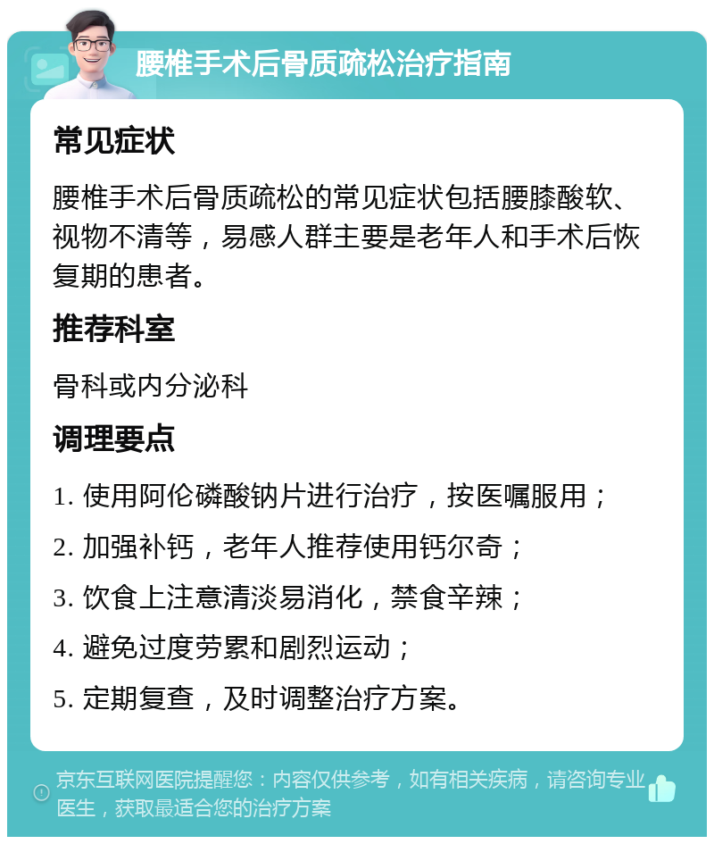 腰椎手术后骨质疏松治疗指南 常见症状 腰椎手术后骨质疏松的常见症状包括腰膝酸软、视物不清等，易感人群主要是老年人和手术后恢复期的患者。 推荐科室 骨科或内分泌科 调理要点 1. 使用阿伦磷酸钠片进行治疗，按医嘱服用； 2. 加强补钙，老年人推荐使用钙尔奇； 3. 饮食上注意清淡易消化，禁食辛辣； 4. 避免过度劳累和剧烈运动； 5. 定期复查，及时调整治疗方案。