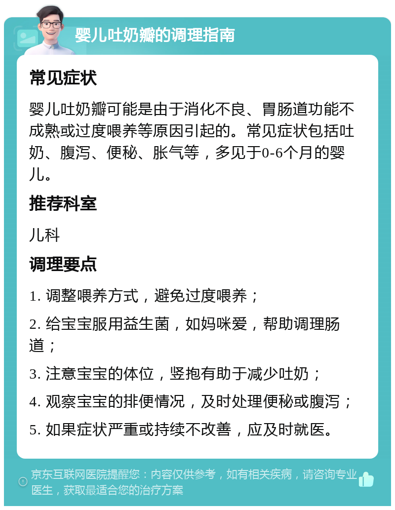 婴儿吐奶瓣的调理指南 常见症状 婴儿吐奶瓣可能是由于消化不良、胃肠道功能不成熟或过度喂养等原因引起的。常见症状包括吐奶、腹泻、便秘、胀气等，多见于0-6个月的婴儿。 推荐科室 儿科 调理要点 1. 调整喂养方式，避免过度喂养； 2. 给宝宝服用益生菌，如妈咪爱，帮助调理肠道； 3. 注意宝宝的体位，竖抱有助于减少吐奶； 4. 观察宝宝的排便情况，及时处理便秘或腹泻； 5. 如果症状严重或持续不改善，应及时就医。