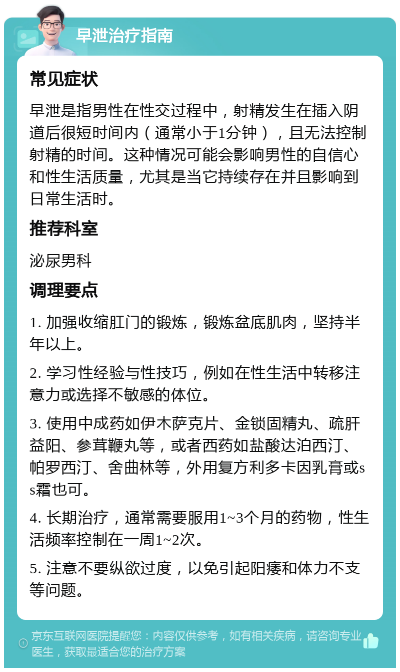 早泄治疗指南 常见症状 早泄是指男性在性交过程中，射精发生在插入阴道后很短时间内（通常小于1分钟），且无法控制射精的时间。这种情况可能会影响男性的自信心和性生活质量，尤其是当它持续存在并且影响到日常生活时。 推荐科室 泌尿男科 调理要点 1. 加强收缩肛门的锻炼，锻炼盆底肌肉，坚持半年以上。 2. 学习性经验与性技巧，例如在性生活中转移注意力或选择不敏感的体位。 3. 使用中成药如伊木萨克片、金锁固精丸、疏肝益阳、参茸鞭丸等，或者西药如盐酸达泊西汀、帕罗西汀、舍曲林等，外用复方利多卡因乳膏或ss霜也可。 4. 长期治疗，通常需要服用1~3个月的药物，性生活频率控制在一周1~2次。 5. 注意不要纵欲过度，以免引起阳痿和体力不支等问题。