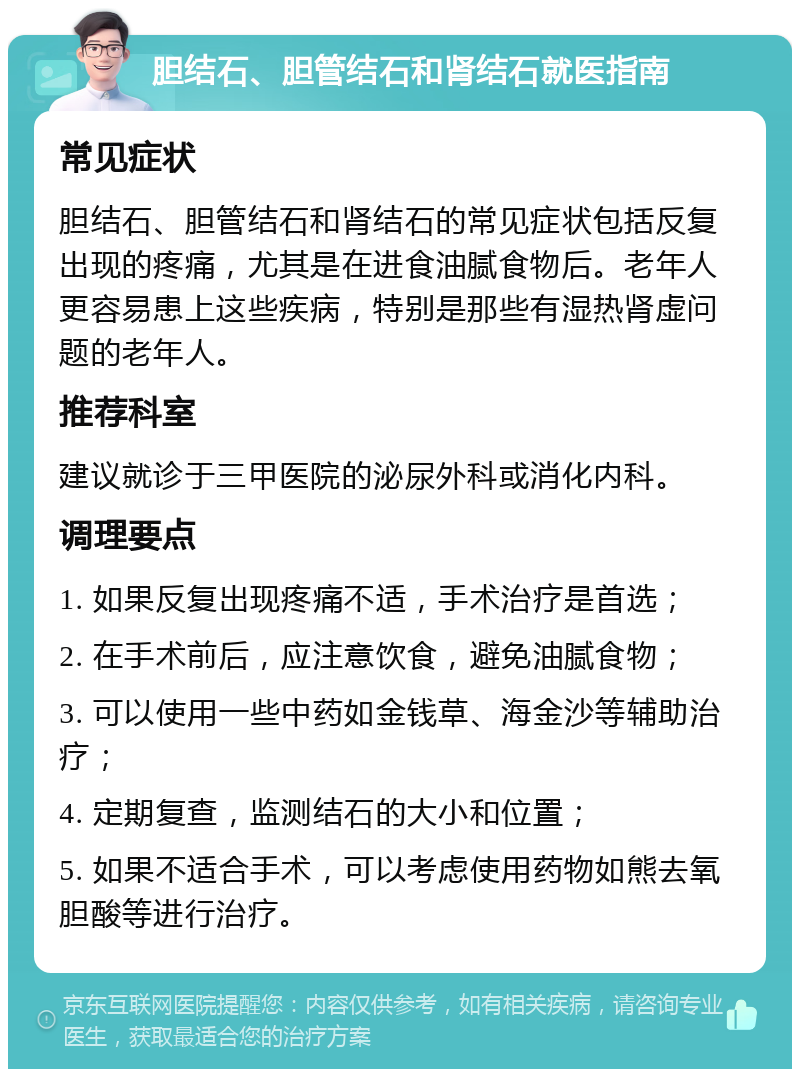 胆结石、胆管结石和肾结石就医指南 常见症状 胆结石、胆管结石和肾结石的常见症状包括反复出现的疼痛，尤其是在进食油腻食物后。老年人更容易患上这些疾病，特别是那些有湿热肾虚问题的老年人。 推荐科室 建议就诊于三甲医院的泌尿外科或消化内科。 调理要点 1. 如果反复出现疼痛不适，手术治疗是首选； 2. 在手术前后，应注意饮食，避免油腻食物； 3. 可以使用一些中药如金钱草、海金沙等辅助治疗； 4. 定期复查，监测结石的大小和位置； 5. 如果不适合手术，可以考虑使用药物如熊去氧胆酸等进行治疗。