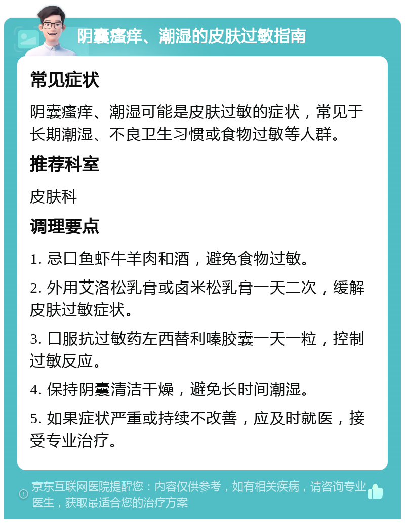 阴囊瘙痒、潮湿的皮肤过敏指南 常见症状 阴囊瘙痒、潮湿可能是皮肤过敏的症状，常见于长期潮湿、不良卫生习惯或食物过敏等人群。 推荐科室 皮肤科 调理要点 1. 忌口鱼虾牛羊肉和酒，避免食物过敏。 2. 外用艾洛松乳膏或卤米松乳膏一天二次，缓解皮肤过敏症状。 3. 口服抗过敏药左西替利嗪胶囊一天一粒，控制过敏反应。 4. 保持阴囊清洁干燥，避免长时间潮湿。 5. 如果症状严重或持续不改善，应及时就医，接受专业治疗。