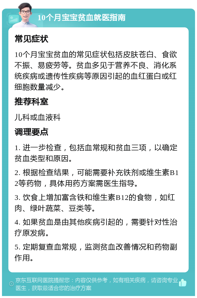 10个月宝宝贫血就医指南 常见症状 10个月宝宝贫血的常见症状包括皮肤苍白、食欲不振、易疲劳等。贫血多见于营养不良、消化系统疾病或遗传性疾病等原因引起的血红蛋白或红细胞数量减少。 推荐科室 儿科或血液科 调理要点 1. 进一步检查，包括血常规和贫血三项，以确定贫血类型和原因。 2. 根据检查结果，可能需要补充铁剂或维生素B12等药物，具体用药方案需医生指导。 3. 饮食上增加富含铁和维生素B12的食物，如红肉、绿叶蔬菜、豆类等。 4. 如果贫血是由其他疾病引起的，需要针对性治疗原发病。 5. 定期复查血常规，监测贫血改善情况和药物副作用。