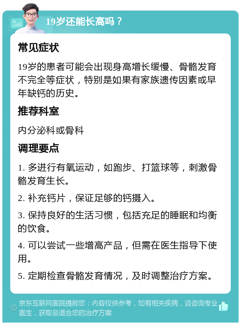 19岁还能长高吗？ 常见症状 19岁的患者可能会出现身高增长缓慢、骨骼发育不完全等症状，特别是如果有家族遗传因素或早年缺钙的历史。 推荐科室 内分泌科或骨科 调理要点 1. 多进行有氧运动，如跑步、打篮球等，刺激骨骼发育生长。 2. 补充钙片，保证足够的钙摄入。 3. 保持良好的生活习惯，包括充足的睡眠和均衡的饮食。 4. 可以尝试一些增高产品，但需在医生指导下使用。 5. 定期检查骨骼发育情况，及时调整治疗方案。