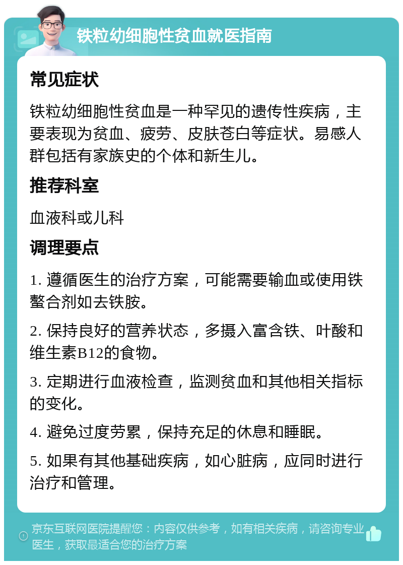 铁粒幼细胞性贫血就医指南 常见症状 铁粒幼细胞性贫血是一种罕见的遗传性疾病，主要表现为贫血、疲劳、皮肤苍白等症状。易感人群包括有家族史的个体和新生儿。 推荐科室 血液科或儿科 调理要点 1. 遵循医生的治疗方案，可能需要输血或使用铁螯合剂如去铁胺。 2. 保持良好的营养状态，多摄入富含铁、叶酸和维生素B12的食物。 3. 定期进行血液检查，监测贫血和其他相关指标的变化。 4. 避免过度劳累，保持充足的休息和睡眠。 5. 如果有其他基础疾病，如心脏病，应同时进行治疗和管理。