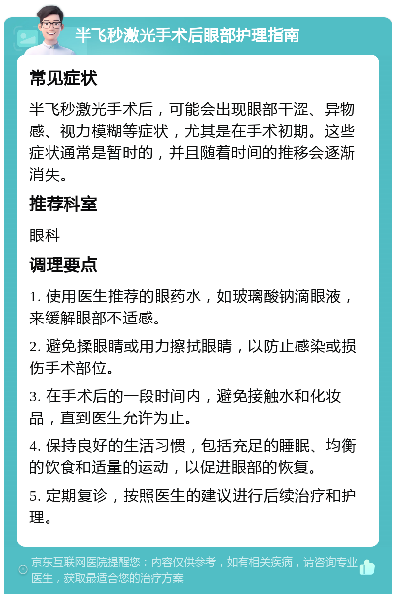 半飞秒激光手术后眼部护理指南 常见症状 半飞秒激光手术后，可能会出现眼部干涩、异物感、视力模糊等症状，尤其是在手术初期。这些症状通常是暂时的，并且随着时间的推移会逐渐消失。 推荐科室 眼科 调理要点 1. 使用医生推荐的眼药水，如玻璃酸钠滴眼液，来缓解眼部不适感。 2. 避免揉眼睛或用力擦拭眼睛，以防止感染或损伤手术部位。 3. 在手术后的一段时间内，避免接触水和化妆品，直到医生允许为止。 4. 保持良好的生活习惯，包括充足的睡眠、均衡的饮食和适量的运动，以促进眼部的恢复。 5. 定期复诊，按照医生的建议进行后续治疗和护理。