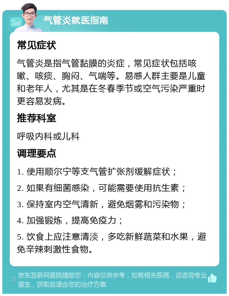 气管炎就医指南 常见症状 气管炎是指气管黏膜的炎症，常见症状包括咳嗽、咳痰、胸闷、气喘等。易感人群主要是儿童和老年人，尤其是在冬春季节或空气污染严重时更容易发病。 推荐科室 呼吸内科或儿科 调理要点 1. 使用顺尔宁等支气管扩张剂缓解症状； 2. 如果有细菌感染，可能需要使用抗生素； 3. 保持室内空气清新，避免烟雾和污染物； 4. 加强锻炼，提高免疫力； 5. 饮食上应注意清淡，多吃新鲜蔬菜和水果，避免辛辣刺激性食物。