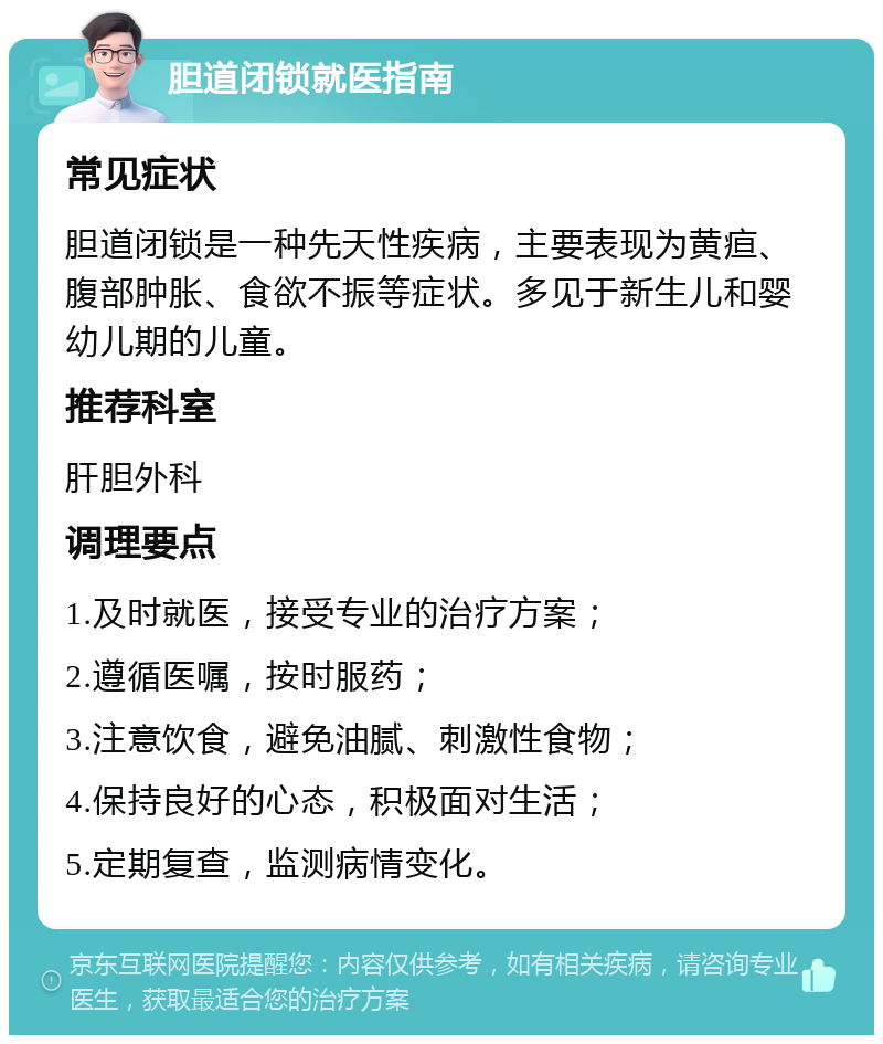 胆道闭锁就医指南 常见症状 胆道闭锁是一种先天性疾病，主要表现为黄疸、腹部肿胀、食欲不振等症状。多见于新生儿和婴幼儿期的儿童。 推荐科室 肝胆外科 调理要点 1.及时就医，接受专业的治疗方案； 2.遵循医嘱，按时服药； 3.注意饮食，避免油腻、刺激性食物； 4.保持良好的心态，积极面对生活； 5.定期复查，监测病情变化。