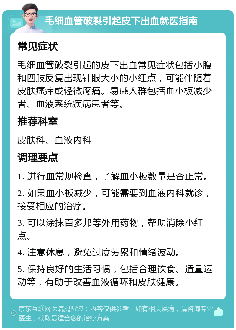 毛细血管破裂引起皮下出血就医指南 常见症状 毛细血管破裂引起的皮下出血常见症状包括小腹和四肢反复出现针眼大小的小红点，可能伴随着皮肤瘙痒或轻微疼痛。易感人群包括血小板减少者、血液系统疾病患者等。 推荐科室 皮肤科、血液内科 调理要点 1. 进行血常规检查，了解血小板数量是否正常。 2. 如果血小板减少，可能需要到血液内科就诊，接受相应的治疗。 3. 可以涂抹百多邦等外用药物，帮助消除小红点。 4. 注意休息，避免过度劳累和情绪波动。 5. 保持良好的生活习惯，包括合理饮食、适量运动等，有助于改善血液循环和皮肤健康。