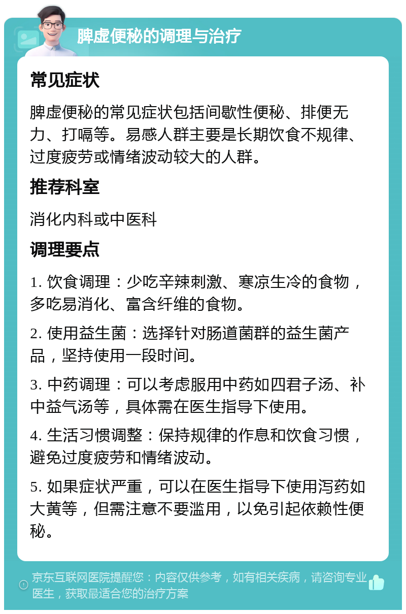 脾虚便秘的调理与治疗 常见症状 脾虚便秘的常见症状包括间歇性便秘、排便无力、打嗝等。易感人群主要是长期饮食不规律、过度疲劳或情绪波动较大的人群。 推荐科室 消化内科或中医科 调理要点 1. 饮食调理：少吃辛辣刺激、寒凉生冷的食物，多吃易消化、富含纤维的食物。 2. 使用益生菌：选择针对肠道菌群的益生菌产品，坚持使用一段时间。 3. 中药调理：可以考虑服用中药如四君子汤、补中益气汤等，具体需在医生指导下使用。 4. 生活习惯调整：保持规律的作息和饮食习惯，避免过度疲劳和情绪波动。 5. 如果症状严重，可以在医生指导下使用泻药如大黄等，但需注意不要滥用，以免引起依赖性便秘。