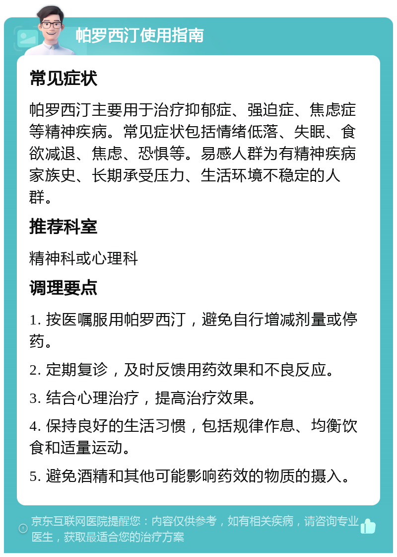 帕罗西汀使用指南 常见症状 帕罗西汀主要用于治疗抑郁症、强迫症、焦虑症等精神疾病。常见症状包括情绪低落、失眠、食欲减退、焦虑、恐惧等。易感人群为有精神疾病家族史、长期承受压力、生活环境不稳定的人群。 推荐科室 精神科或心理科 调理要点 1. 按医嘱服用帕罗西汀，避免自行增减剂量或停药。 2. 定期复诊，及时反馈用药效果和不良反应。 3. 结合心理治疗，提高治疗效果。 4. 保持良好的生活习惯，包括规律作息、均衡饮食和适量运动。 5. 避免酒精和其他可能影响药效的物质的摄入。