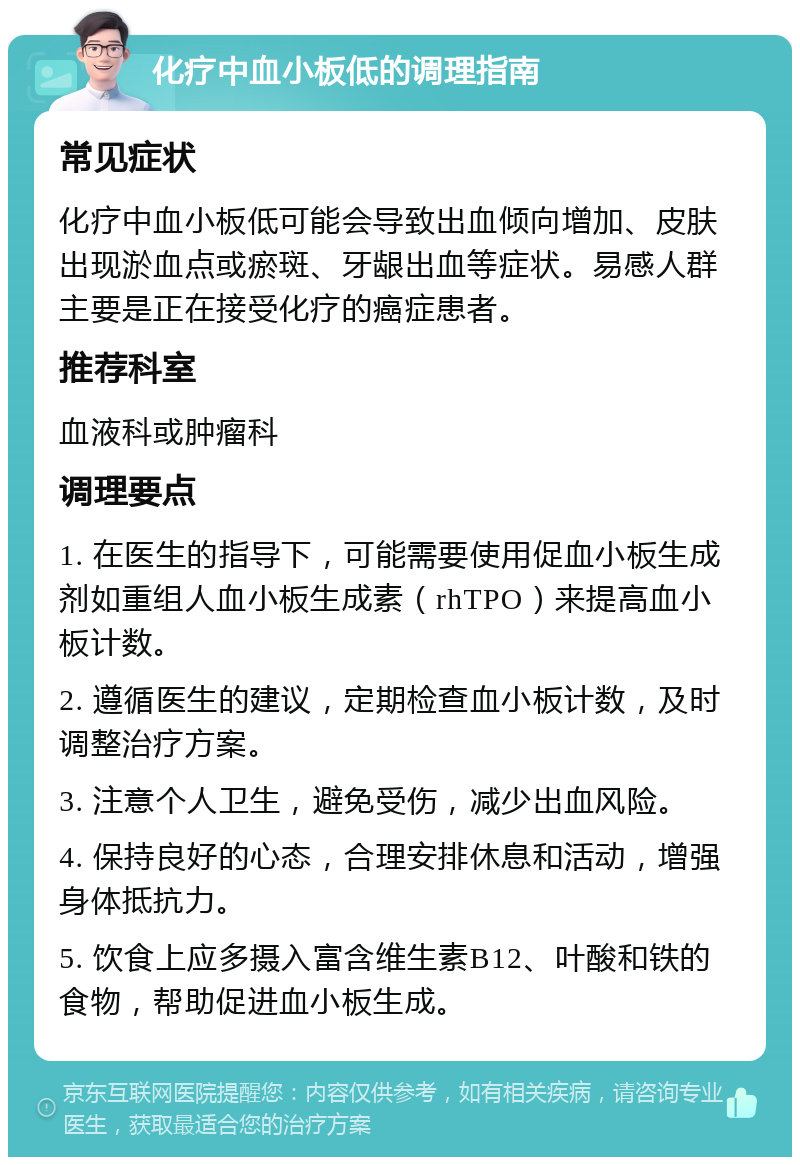 化疗中血小板低的调理指南 常见症状 化疗中血小板低可能会导致出血倾向增加、皮肤出现淤血点或瘀斑、牙龈出血等症状。易感人群主要是正在接受化疗的癌症患者。 推荐科室 血液科或肿瘤科 调理要点 1. 在医生的指导下，可能需要使用促血小板生成剂如重组人血小板生成素（rhTPO）来提高血小板计数。 2. 遵循医生的建议，定期检查血小板计数，及时调整治疗方案。 3. 注意个人卫生，避免受伤，减少出血风险。 4. 保持良好的心态，合理安排休息和活动，增强身体抵抗力。 5. 饮食上应多摄入富含维生素B12、叶酸和铁的食物，帮助促进血小板生成。