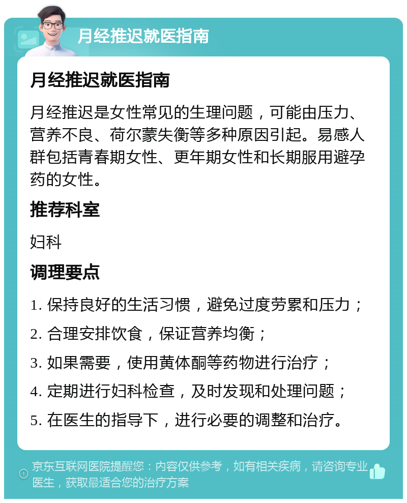 月经推迟就医指南 月经推迟就医指南 月经推迟是女性常见的生理问题，可能由压力、营养不良、荷尔蒙失衡等多种原因引起。易感人群包括青春期女性、更年期女性和长期服用避孕药的女性。 推荐科室 妇科 调理要点 1. 保持良好的生活习惯，避免过度劳累和压力； 2. 合理安排饮食，保证营养均衡； 3. 如果需要，使用黄体酮等药物进行治疗； 4. 定期进行妇科检查，及时发现和处理问题； 5. 在医生的指导下，进行必要的调整和治疗。