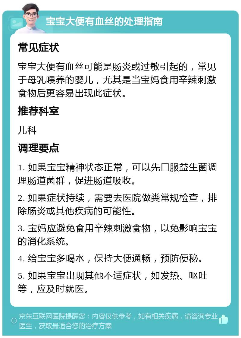 宝宝大便有血丝的处理指南 常见症状 宝宝大便有血丝可能是肠炎或过敏引起的，常见于母乳喂养的婴儿，尤其是当宝妈食用辛辣刺激食物后更容易出现此症状。 推荐科室 儿科 调理要点 1. 如果宝宝精神状态正常，可以先口服益生菌调理肠道菌群，促进肠道吸收。 2. 如果症状持续，需要去医院做粪常规检查，排除肠炎或其他疾病的可能性。 3. 宝妈应避免食用辛辣刺激食物，以免影响宝宝的消化系统。 4. 给宝宝多喝水，保持大便通畅，预防便秘。 5. 如果宝宝出现其他不适症状，如发热、呕吐等，应及时就医。