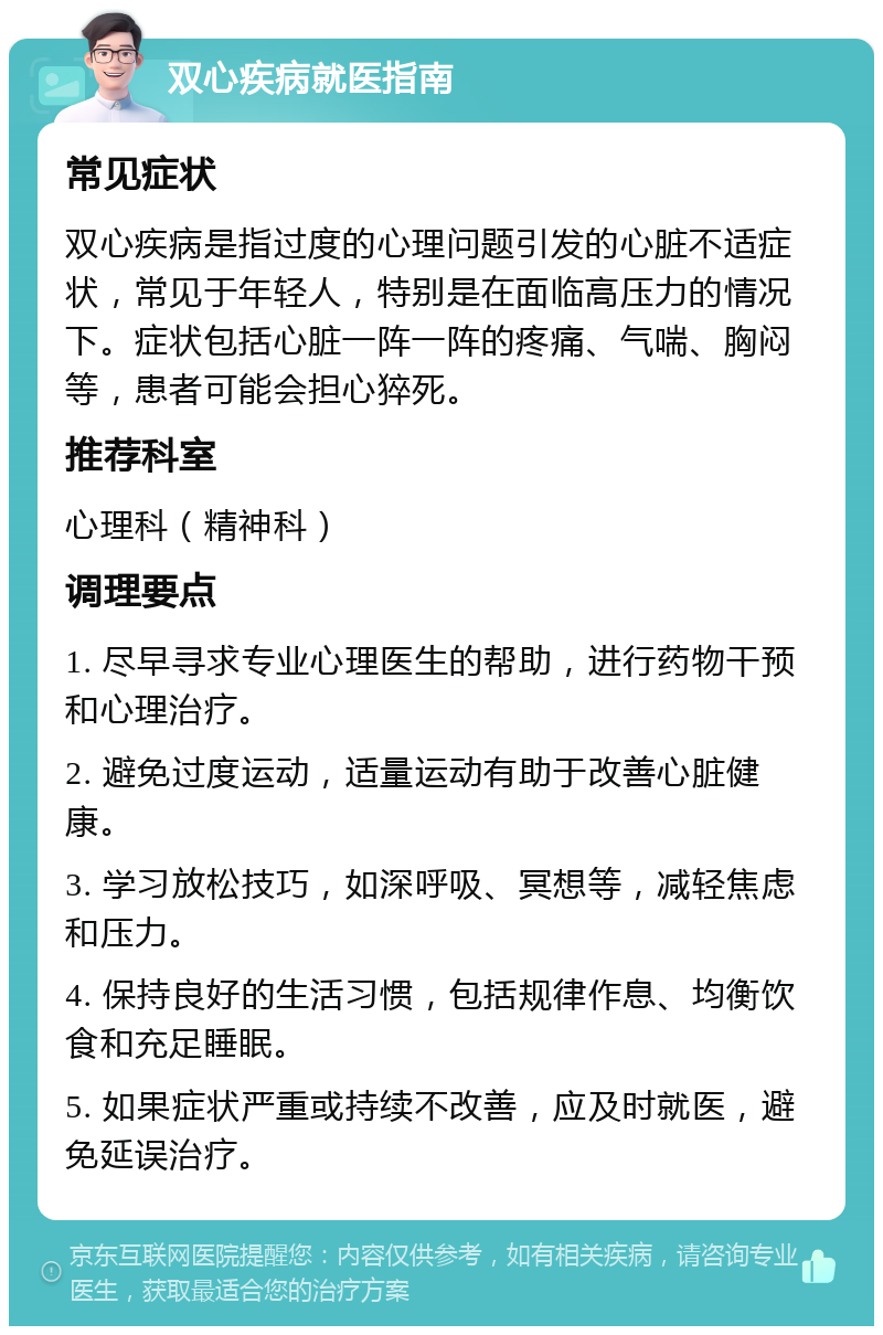 双心疾病就医指南 常见症状 双心疾病是指过度的心理问题引发的心脏不适症状，常见于年轻人，特别是在面临高压力的情况下。症状包括心脏一阵一阵的疼痛、气喘、胸闷等，患者可能会担心猝死。 推荐科室 心理科（精神科） 调理要点 1. 尽早寻求专业心理医生的帮助，进行药物干预和心理治疗。 2. 避免过度运动，适量运动有助于改善心脏健康。 3. 学习放松技巧，如深呼吸、冥想等，减轻焦虑和压力。 4. 保持良好的生活习惯，包括规律作息、均衡饮食和充足睡眠。 5. 如果症状严重或持续不改善，应及时就医，避免延误治疗。