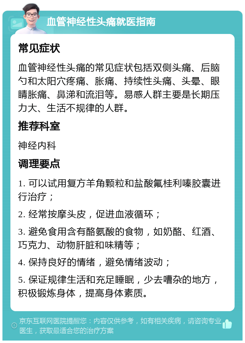 血管神经性头痛就医指南 常见症状 血管神经性头痛的常见症状包括双侧头痛、后脑勺和太阳穴疼痛、胀痛、持续性头痛、头晕、眼睛胀痛、鼻涕和流泪等。易感人群主要是长期压力大、生活不规律的人群。 推荐科室 神经内科 调理要点 1. 可以试用复方羊角颗粒和盐酸氟桂利嗪胶囊进行治疗； 2. 经常按摩头皮，促进血液循环； 3. 避免食用含有酪氨酸的食物，如奶酪、红酒、巧克力、动物肝脏和味精等； 4. 保持良好的情绪，避免情绪波动； 5. 保证规律生活和充足睡眠，少去嘈杂的地方，积极锻炼身体，提高身体素质。