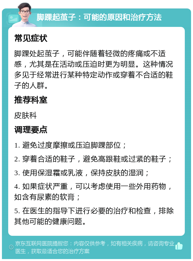 脚踝起茧子：可能的原因和治疗方法 常见症状 脚踝处起茧子，可能伴随着轻微的疼痛或不适感，尤其是在活动或压迫时更为明显。这种情况多见于经常进行某种特定动作或穿着不合适的鞋子的人群。 推荐科室 皮肤科 调理要点 1. 避免过度摩擦或压迫脚踝部位； 2. 穿着合适的鞋子，避免高跟鞋或过紧的鞋子； 3. 使用保湿霜或乳液，保持皮肤的湿润； 4. 如果症状严重，可以考虑使用一些外用药物，如含有尿素的软膏； 5. 在医生的指导下进行必要的治疗和检查，排除其他可能的健康问题。