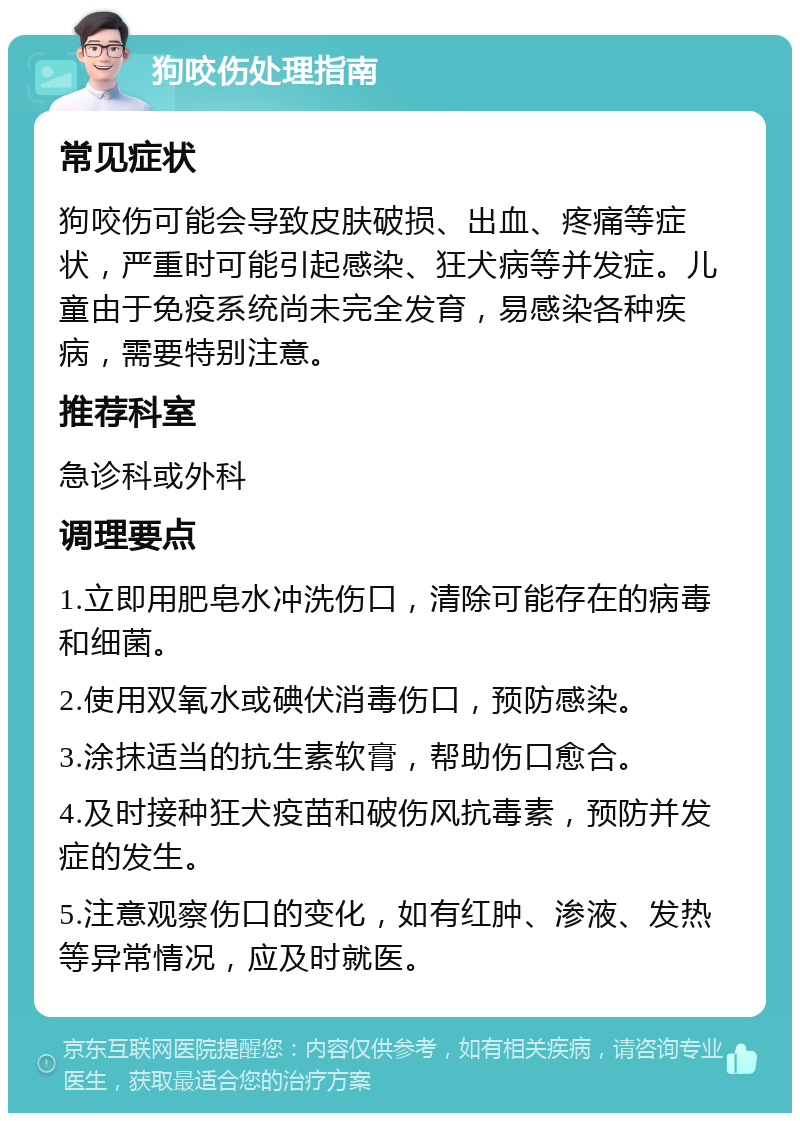 狗咬伤处理指南 常见症状 狗咬伤可能会导致皮肤破损、出血、疼痛等症状，严重时可能引起感染、狂犬病等并发症。儿童由于免疫系统尚未完全发育，易感染各种疾病，需要特别注意。 推荐科室 急诊科或外科 调理要点 1.立即用肥皂水冲洗伤口，清除可能存在的病毒和细菌。 2.使用双氧水或碘伏消毒伤口，预防感染。 3.涂抹适当的抗生素软膏，帮助伤口愈合。 4.及时接种狂犬疫苗和破伤风抗毒素，预防并发症的发生。 5.注意观察伤口的变化，如有红肿、渗液、发热等异常情况，应及时就医。